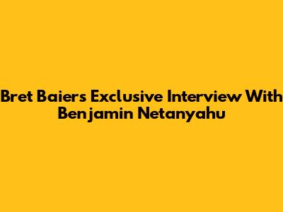 Bret Baier's Exclusive Interview With Benjamin Netanyahu