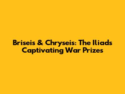 Briseis & Chryseis: The Iliad's Captivating War Prizes