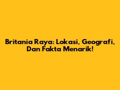 Britania Raya: Lokasi, Geografi, Dan Fakta Menarik!