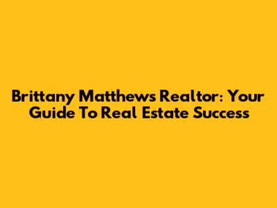 Brittany Matthews Realtor: Your Guide To Real Estate Success