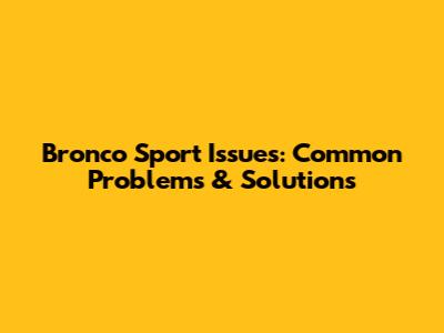 Bronco Sport Issues: Common Problems & Solutions