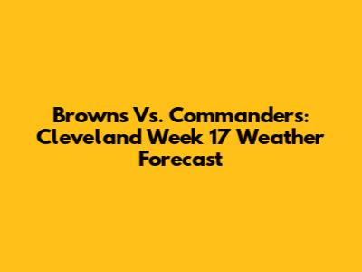 Browns Vs. Commanders: Cleveland Week 17 Weather Forecast