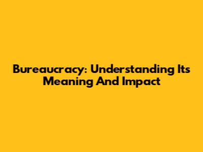Bureaucracy: Understanding Its Meaning And Impact
