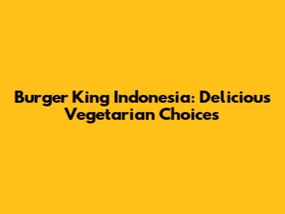 Burger King Indonesia: Delicious Vegetarian Choices