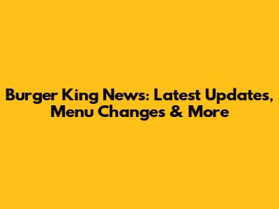 Burger King News: Latest Updates, Menu Changes & More