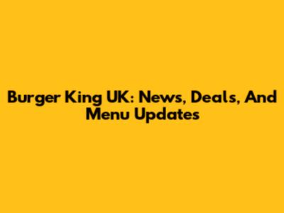 Burger King UK: News, Deals, And Menu Updates