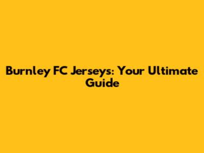 Burnley FC Jerseys: Your Ultimate Guide