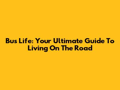 Bus Life: Your Ultimate Guide To Living On The Road