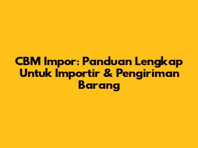 CBM Impor: Panduan Lengkap Untuk Importir & Pengiriman Barang