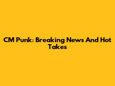 CM Punk: Breaking News And Hot Takes