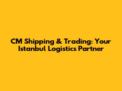 CM Shipping & Trading: Your Istanbul Logistics Partner