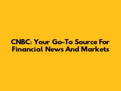 CNBC: Your Go-To Source For Financial News And Markets