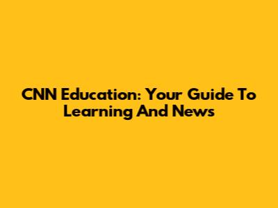 CNN Education: Your Guide To Learning And News