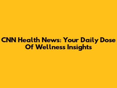 CNN Health News: Your Daily Dose Of Wellness Insights