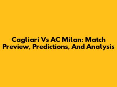Cagliari Vs AC Milan: Match Preview, Predictions, And Analysis