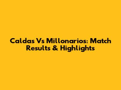Caldas Vs Millonarios: Match Results & Highlights