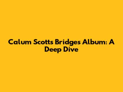 Calum Scott's 'Bridges' Album: A Deep Dive
