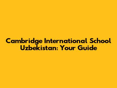 Cambridge International School Uzbekistan: Your Guide