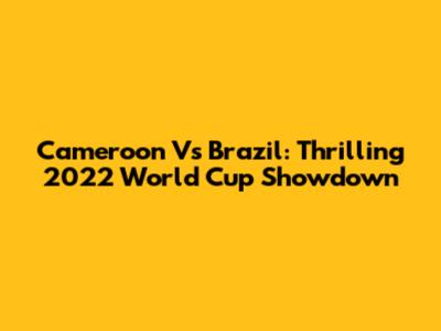 Cameroon Vs Brazil: Thrilling 2022 World Cup Showdown