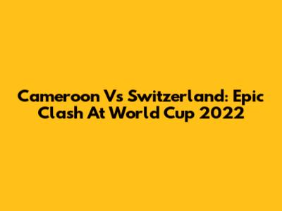 Cameroon Vs Switzerland: Epic Clash At World Cup 2022