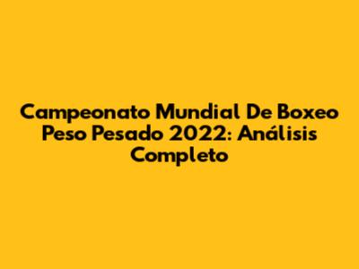 Campeonato Mundial De Boxeo Peso Pesado 2022: Análisis Completo