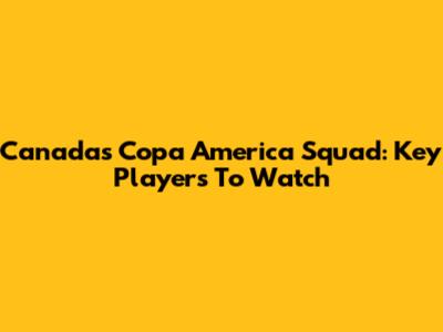 Canada's Copa America Squad: Key Players To Watch
