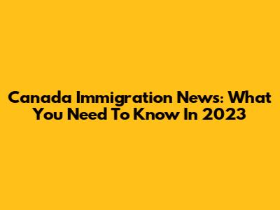 Canada Immigration News: What You Need To Know In 2023