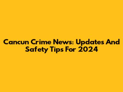Cancun Crime News: Updates And Safety Tips For 2024
