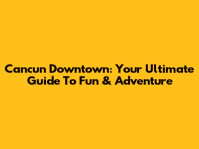 Cancun Downtown: Your Ultimate Guide To Fun & Adventure