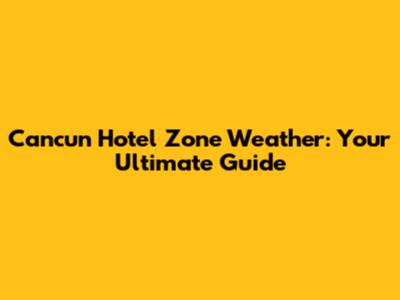 Cancun Hotel Zone Weather: Your Ultimate Guide