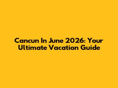 Cancun In June 2026: Your Ultimate Vacation Guide