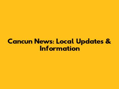 Cancun News: Local Updates & Information