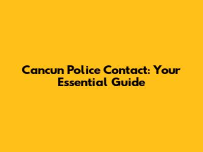 Cancun Police Contact: Your Essential Guide