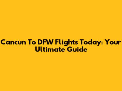 Cancun To DFW Flights Today: Your Ultimate Guide