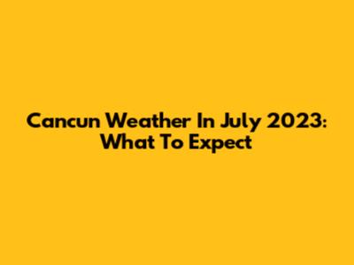 Cancun Weather In July 2023: What To Expect
