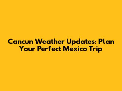 Cancun Weather Updates: Plan Your Perfect Mexico Trip