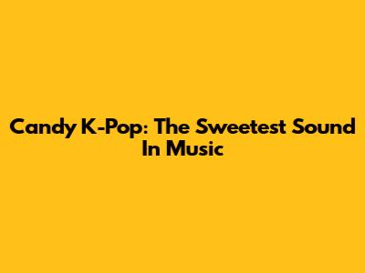 Candy K-Pop: The Sweetest Sound In Music