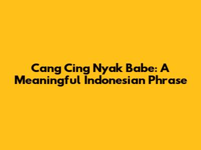 Cang Cing Nyak Babe: A Meaningful Indonesian Phrase