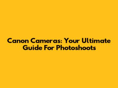 Canon Cameras: Your Ultimate Guide For Photoshoots