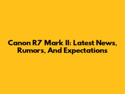 Canon R7 Mark II: Latest News, Rumors, And Expectations
