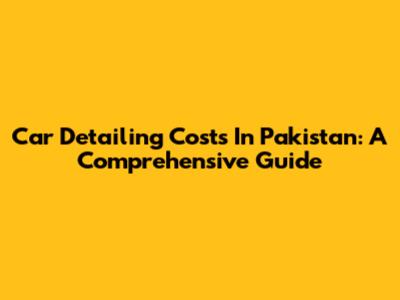 Car Detailing Costs In Pakistan: A Comprehensive Guide