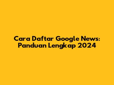 Cara Daftar Google News: Panduan Lengkap 2024