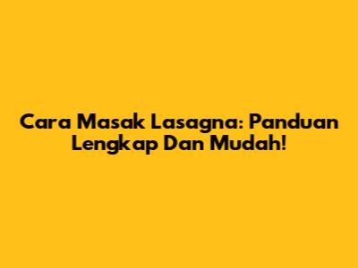 Cara Masak Lasagna: Panduan Lengkap Dan Mudah!