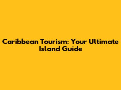 Caribbean Tourism: Your Ultimate Island Guide