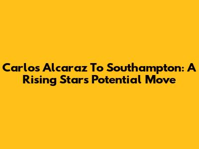 Carlos Alcaraz To Southampton: A Rising Star's Potential Move
