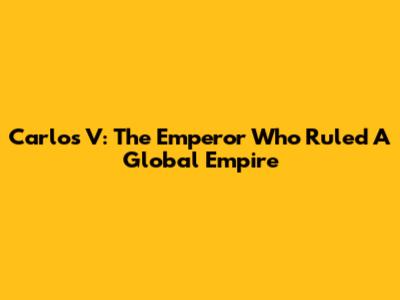 Carlos V: The Emperor Who Ruled A Global Empire