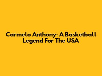 Carmelo Anthony: A Basketball Legend For The USA