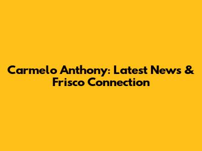 Carmelo Anthony: Latest News & Frisco Connection