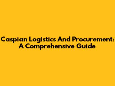 Caspian Logistics And Procurement: A Comprehensive Guide