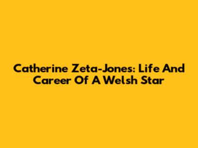 Catherine Zeta-Jones: Life And Career Of A Welsh Star